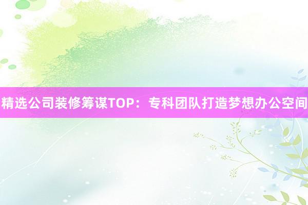 精选公司装修筹谋TOP：专科团队打造梦想办公空间