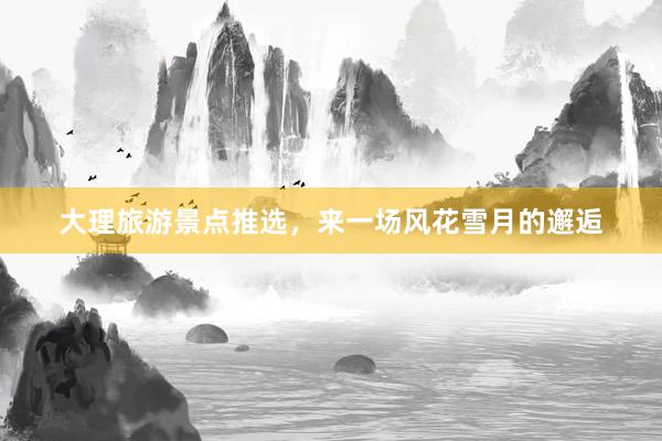大理旅游景点推选，来一场风花雪月的邂逅